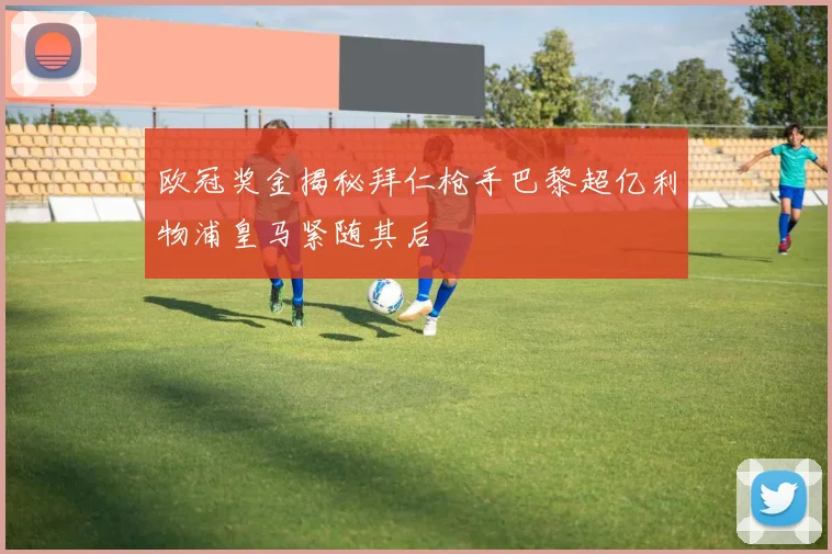 欧冠奖金揭秘拜仁枪手巴黎超亿利物浦皇马紧随其后