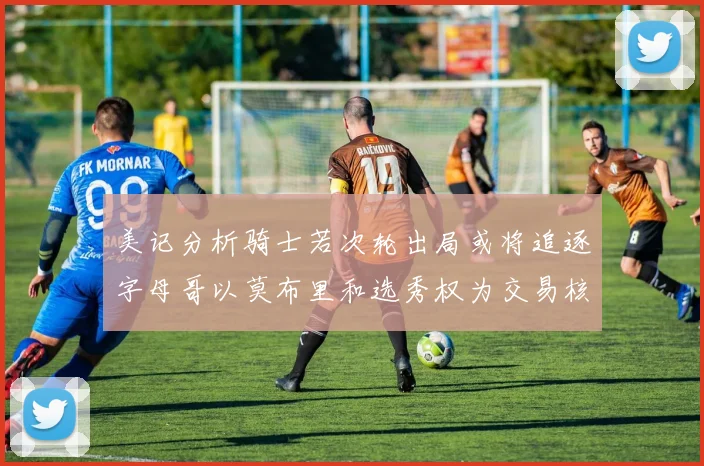 美记分析骑士若次轮出局或将追逐字母哥以莫布里和选秀权为交易核心