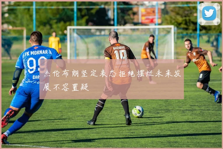 杰伦布朗坚定表态拒绝摆烂未来发展不容置疑