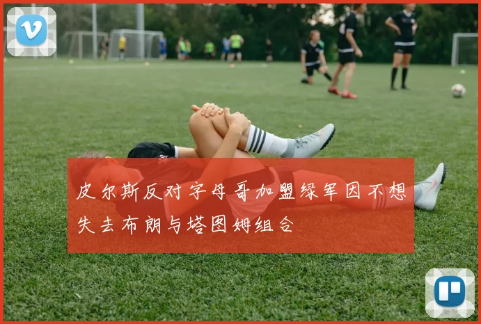 皮尔斯反对字母哥加盟绿军因不想失去布朗与塔图姆组合
