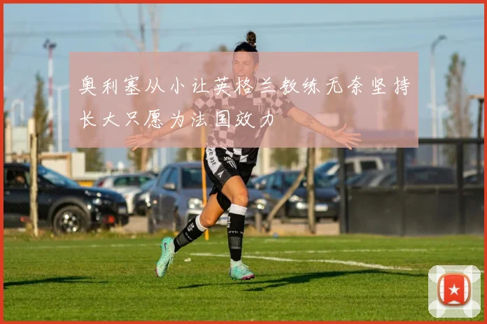 奥利塞从小让英格兰教练无奈坚持长大只愿为法国效力