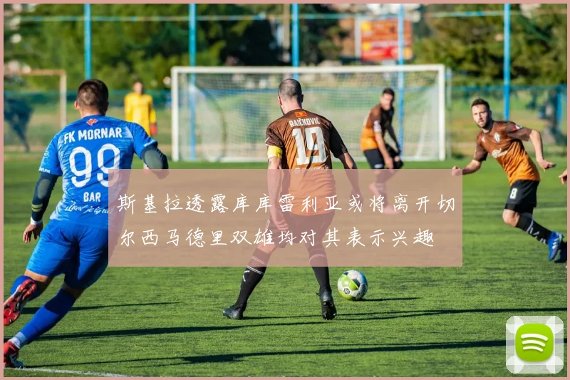 斯基拉透露库库雷利亚或将离开切尔西马德里双雄均对其表示兴趣