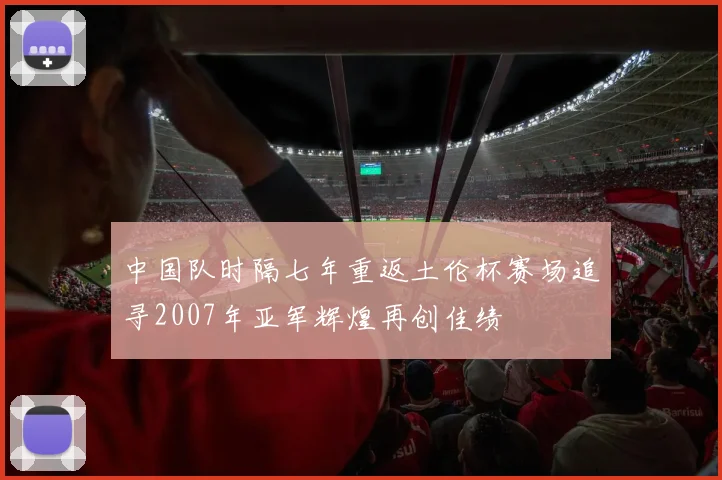 中国队时隔七年重返土伦杯赛场追寻2007年亚军辉煌再创佳绩