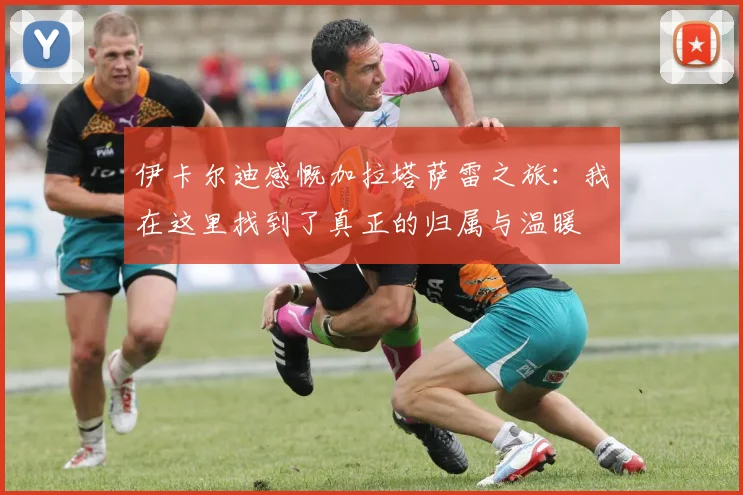 伊卡尔迪感慨加拉塔萨雷之旅：我在这里找到了真正的归属与温暖