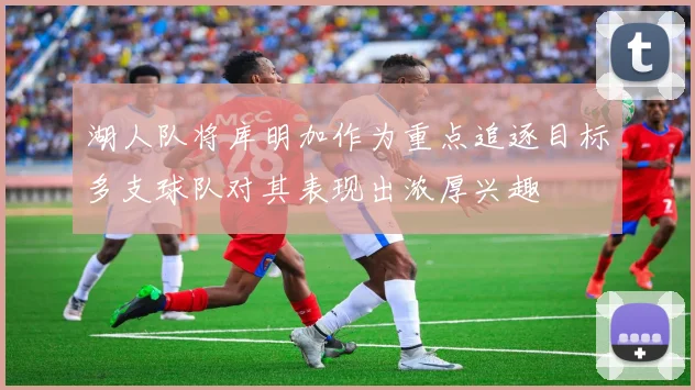湖人队将库明加作为重点追逐目标多支球队对其表现出浓厚兴趣