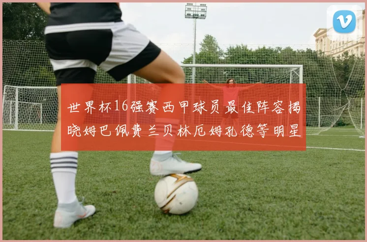 世界杯16强赛西甲球员最佳阵容揭晓姆巴佩费兰贝林厄姆孔德等明星入选