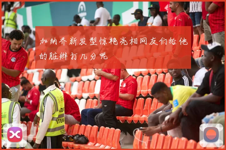 加纳乔新发型惊艳亮相网友们给他的脏辫打几分呢
