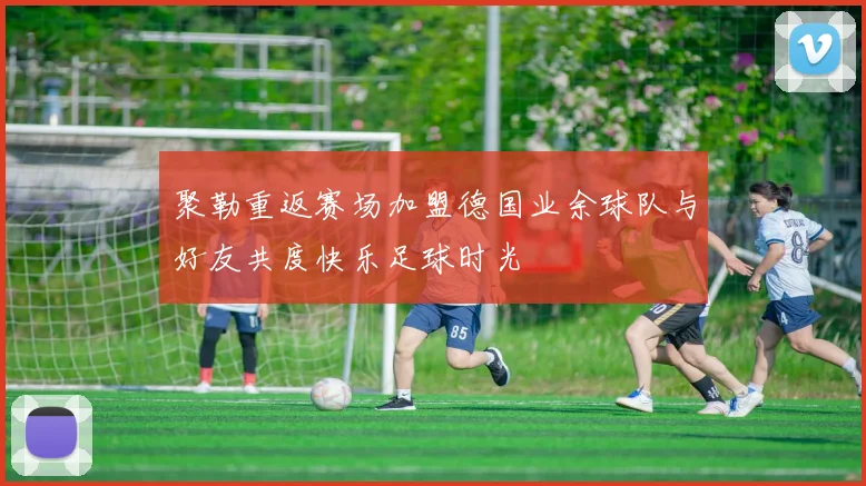 聚勒重返赛场加盟德国业余球队与好友共度快乐足球时光