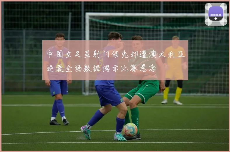 中国女足虽射门领先却遭澳大利亚逆袭全场数据揭示比赛悬念