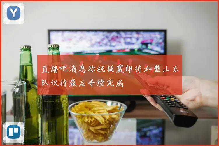 直播吧消息称祝铭震即将加盟山东队仅待最后手续完成