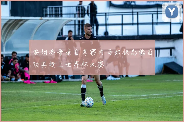 安切洛蒂亲自考察内马尔状态能否助其赶上世界杯大赛