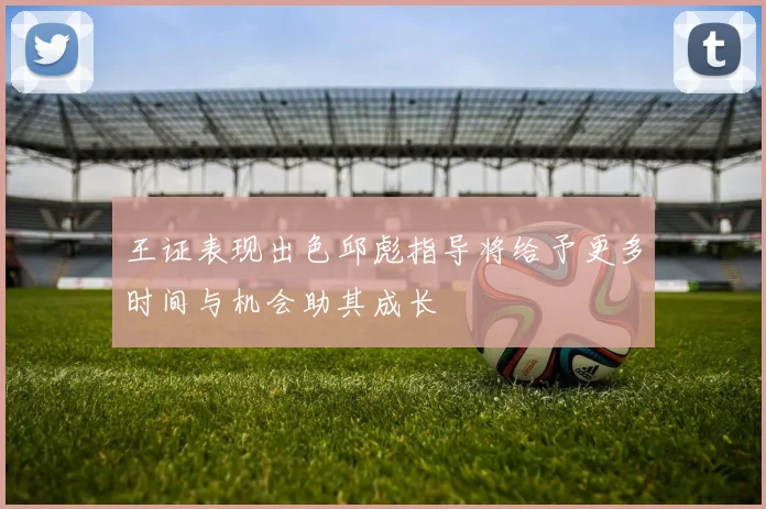 王证表现出色邱彪指导将给予更多时间与机会助其成长