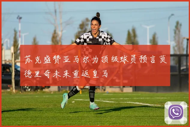 苏克盛赞亚马尔为顶级球员预言莫德里奇未来重返皇马