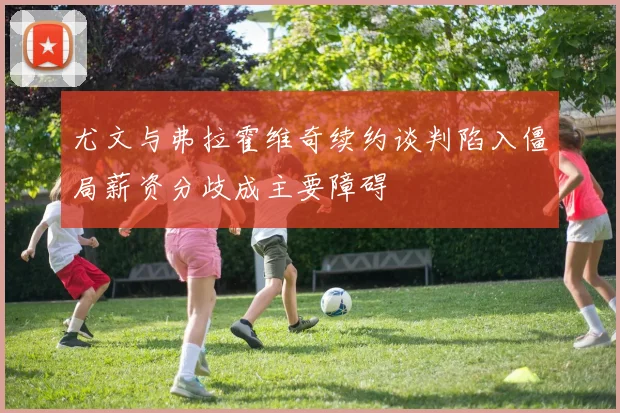 尤文与弗拉霍维奇续约谈判陷入僵局薪资分歧成主要障碍