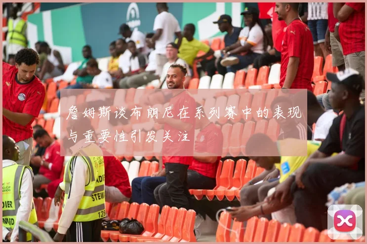 詹姆斯谈布朗尼在系列赛中的表现与重要性引发关注